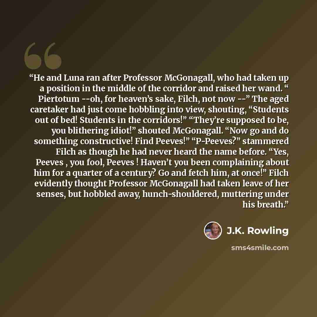 “He and Luna ran after Professor McGonagall, who had taken up a position in the middle of the corridor and raised her wand. “ Piertotum --oh, for heaven’s sake, Filch, not now --” The aged caretaker had just come hobbling into view, shouting, “Students out of bed! Students in the corridors!”…” quote by J.K. Rowling