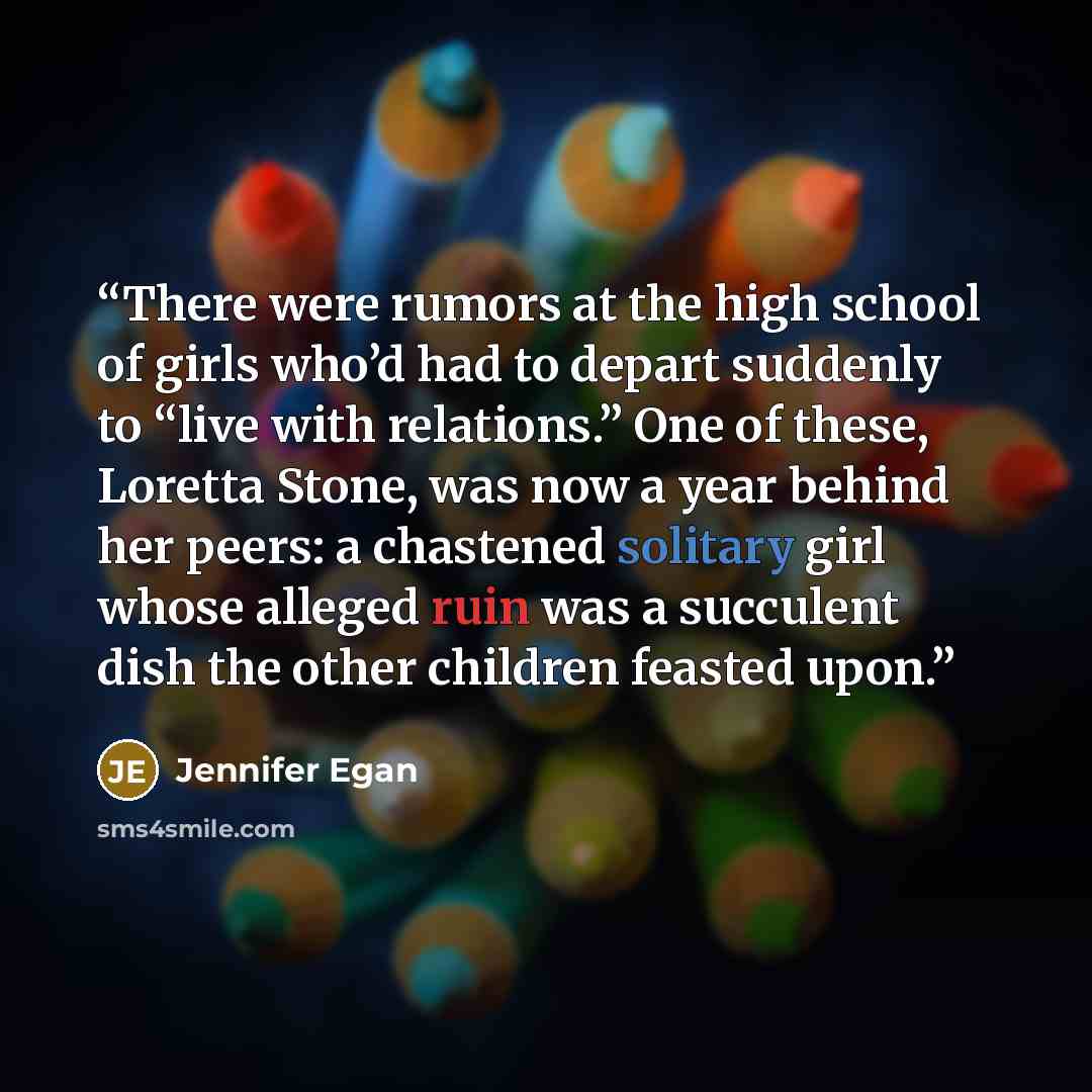 “There were rumors at the high school of girls who’d had to depart suddenly to “live with relations.” One of these, Loretta Stone, was now a year behind her peers: a chastened solitary girl whose alleged ruin was a succulent dish the other children feasted upon.” quote by Jennifer Egan