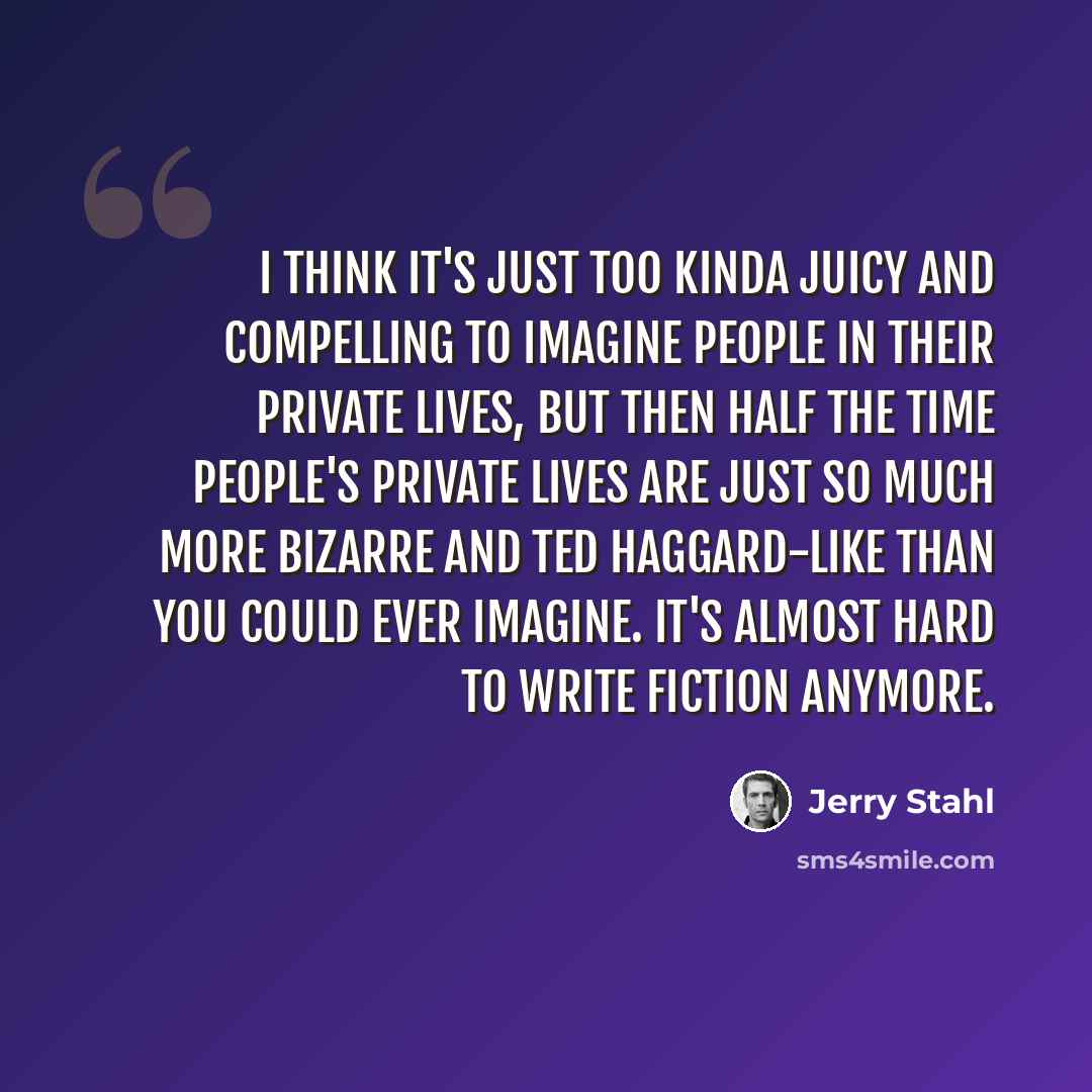 “I think it's just too kinda juicy and compelling to imagine people in their private lives, but then half the time people's private lives are just so much more bizarre and Ted Haggard-like than you could ever imagine. It's almost hard to write fiction anymore.” quote by Jerry Stahl