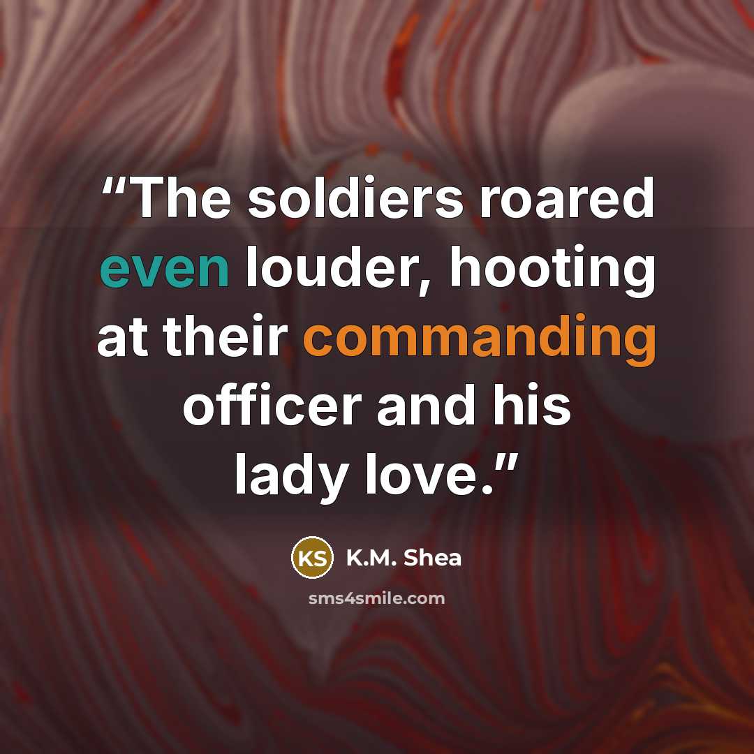 “The soldiers roared even louder, hooting at their commanding officer and his lady love.” quote by K.M. Shea
