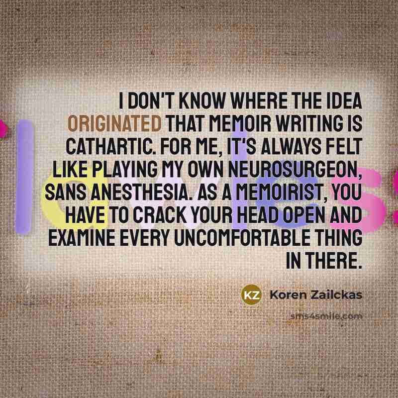 “I don't know where the idea originated that memoir writing is cathartic. For me, it's always felt like playing my own neurosurgeon, sans anesthesia. As a memoirist, you have to crack your head open and examine every uncomfortable thing in there.” quote by Koren Zailckas