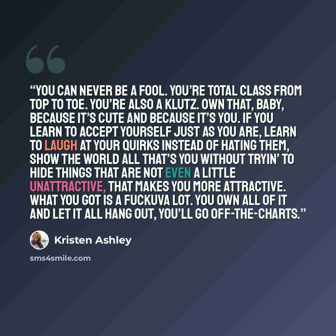 “You can never be a fool. You’re total class from top to toe. You’re also a klutz. Own that, baby, because it’s cute and because it’s you. If you learn to accept yourself just as you are, learn to laugh at your quirks instead of hating them, show the world all that’s you without tryin’ to hide…” quote by Kristen Ashley