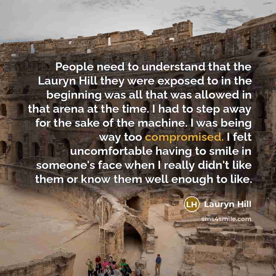 “People need to understand that the Lauryn Hill they were exposed to in the beginning was all that was allowed in that arena at the time. I had to step away for the sake of the machine. I was being way too compromised. I felt uncomfortable having to smile in someone's face when I really didn't like…” quote by Lauryn Hill
