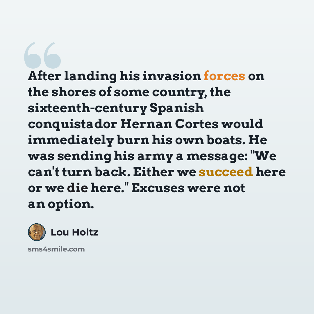 “After landing his invasion forces on the shores of some country, the sixteenth-century Spanish conquistador Hernan Cortes would immediately burn his own boats. He was sending his army a message: "We can't turn back. Either we succeed here or we die here." Excuses were not an option.” quote by Lou Holtz