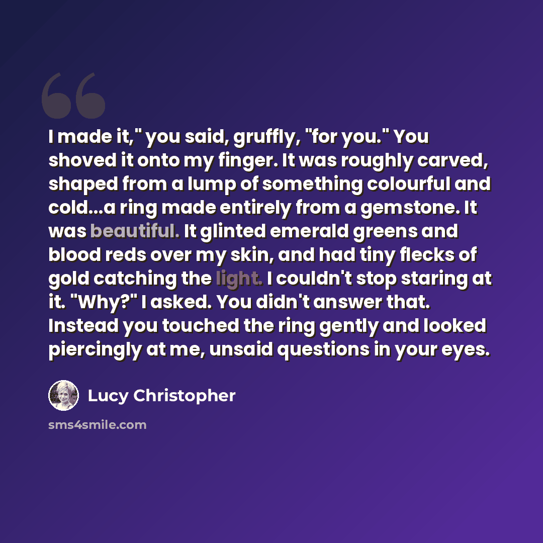 “I made it," you said, gruffly, "for you." You shoved it onto my finger. It was roughly carved, shaped from a lump of something colourful and cold...a ring made entirely from a gemstone. It was beautiful. It glinted emerald greens and blood reds over my skin, and had tiny flecks of gold catching…” quote by Lucy Christopher