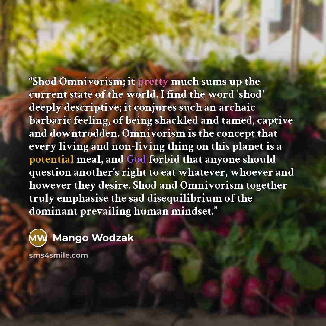 “Shod Omnivorism; it pretty much sums up the current state of the world. I find the word 'shod' deeply descriptive; it conjures such an archaic barbaric feeling, of being shackled and tamed, captive and downtrodden. Omnivorism is the concept that every living and non-living thing on this planet is…” quote by Mango Wodzak