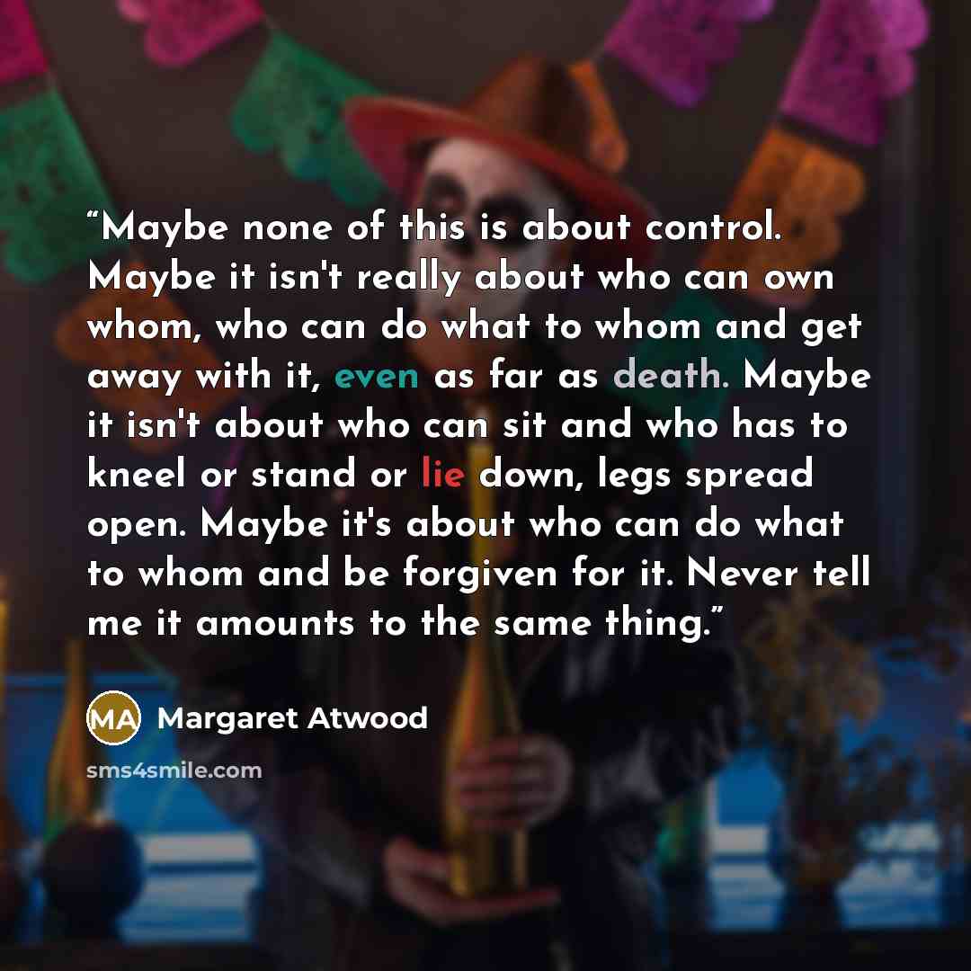 “Maybe none of this is about control. Maybe it isn't really about who can own whom, who can do what to whom and get away with it, even as far as death. Maybe it isn't about who can sit and who has to kneel or stand or lie down, legs spread open. Maybe it's about who can do what to whom and be…” quote by Margaret Atwood