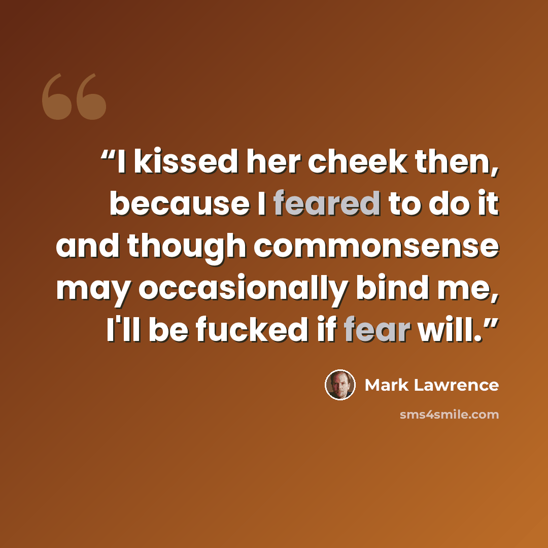 “I kissed her cheek then, because I feared to do it and though commonsense may occasionally bind me, I'll be fucked if fear will.” quote by Mark Lawrence