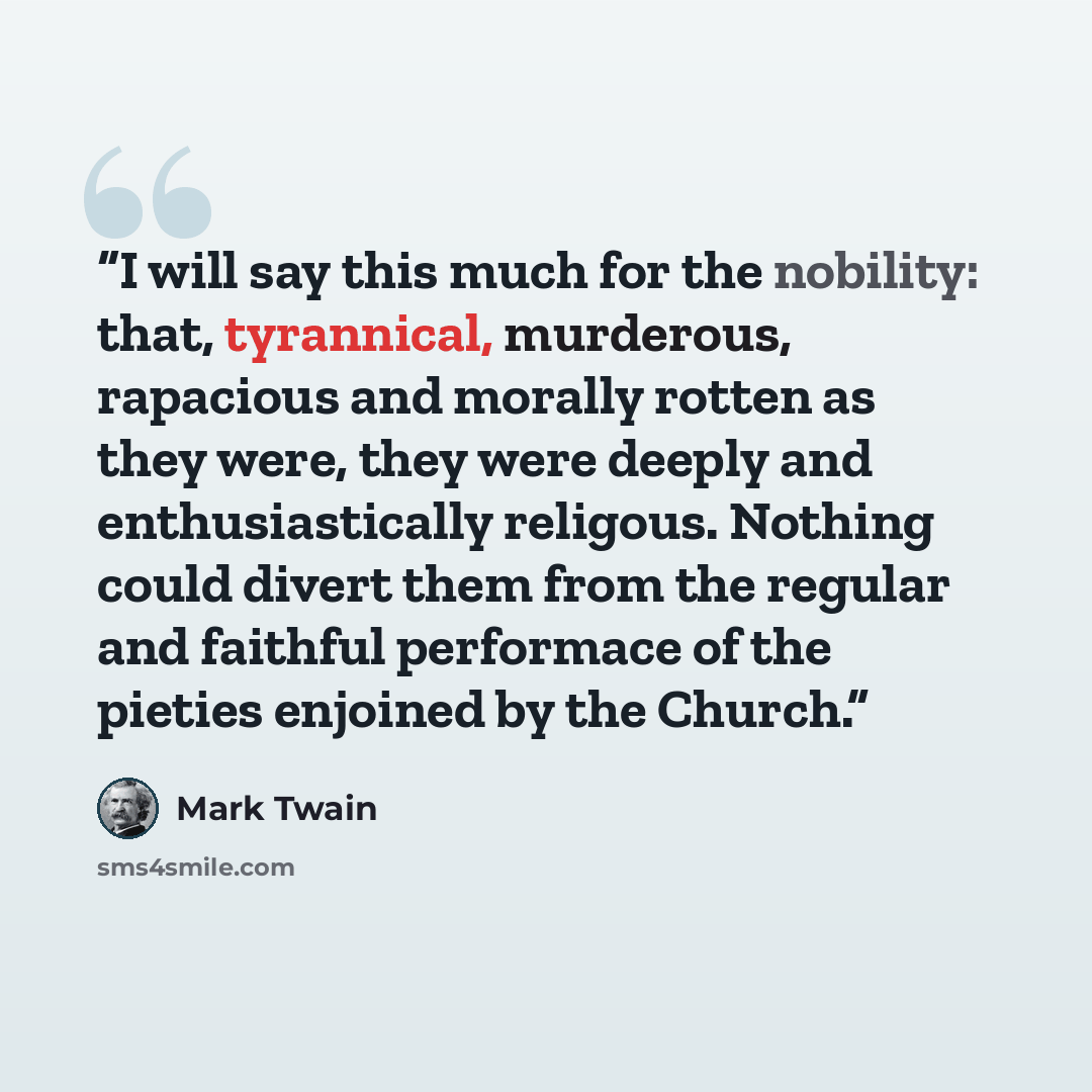 “I will say this much for the nobility: that, tyrannical, murderous, rapacious and morally rotten as they were, they were deeply and enthusiastically religous. Nothing could divert them from the regular and faithful performace of the pieties enjoined by the Church.” quote by Mark Twain