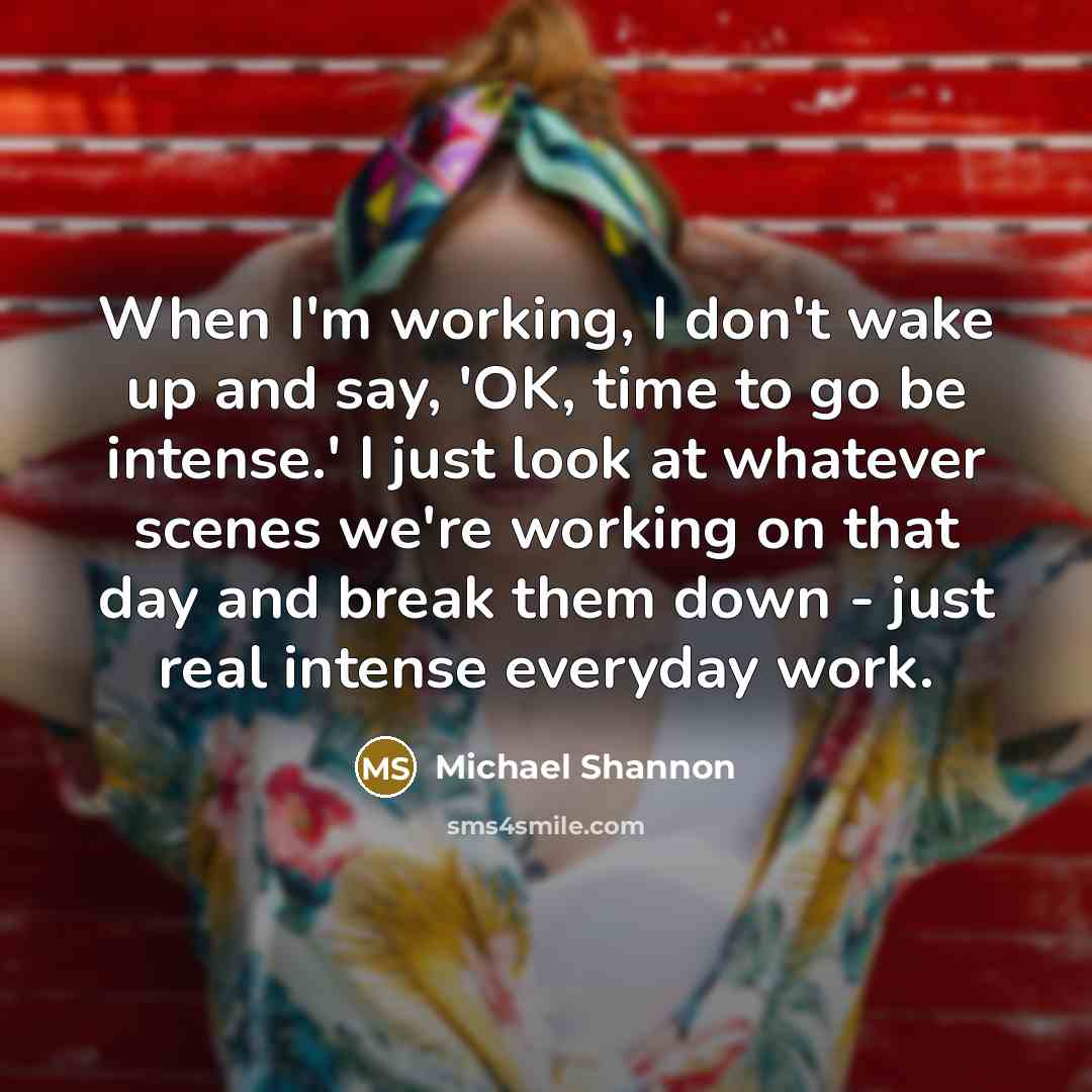 “When I'm working, I don't wake up and say, 'OK, time to go be intense.' I just look at whatever scenes we're working on that day and break them down - just real intense everyday work.” quote by Michael Shannon