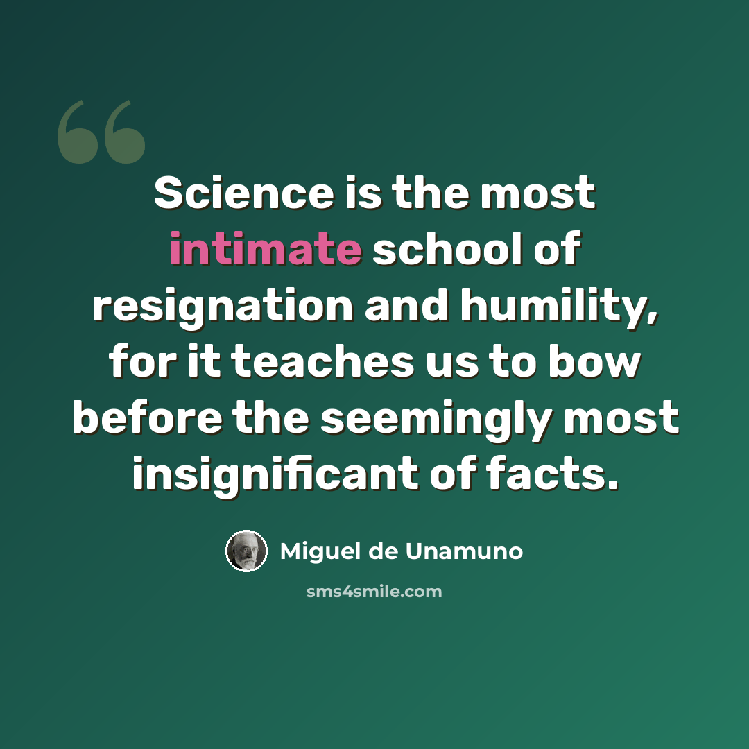 “Science is the most intimate school of resignation and humility, for it teaches us to bow before the seemingly most insignificant of facts.” quote by Miguel de Unamuno