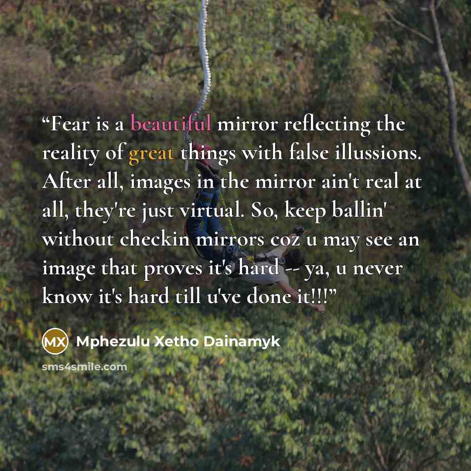 “Fear is a beautiful mirror reflecting the reality of great things with false illussions. After all, images in the mirror ain't real at all, they're just virtual. So, keep ballin' without checkin mirrors coz u may see an image that proves it's hard -- ya, u never know it's hard till u've done it!!!” quote by Mphezulu Xetho Dainamyk