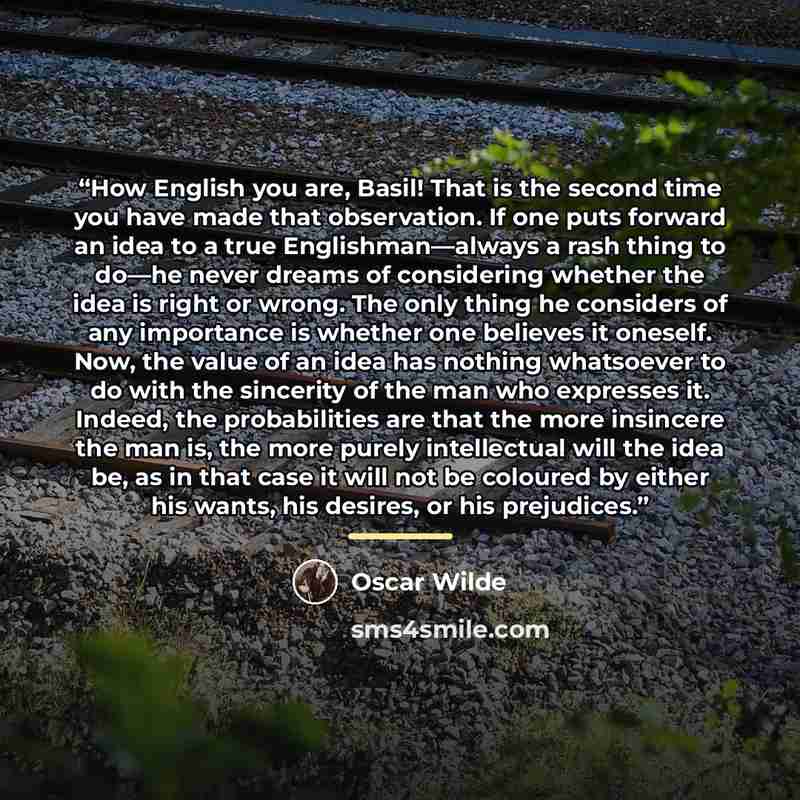 “How English you are, Basil! That is the second time you have made that observation. If one puts forward an idea to a true Englishman—always a rash thing to do—he never dreams of considering whether the idea is right or wrong. The only thing he considers of any importance is whether one believes it…” quote by Oscar Wilde