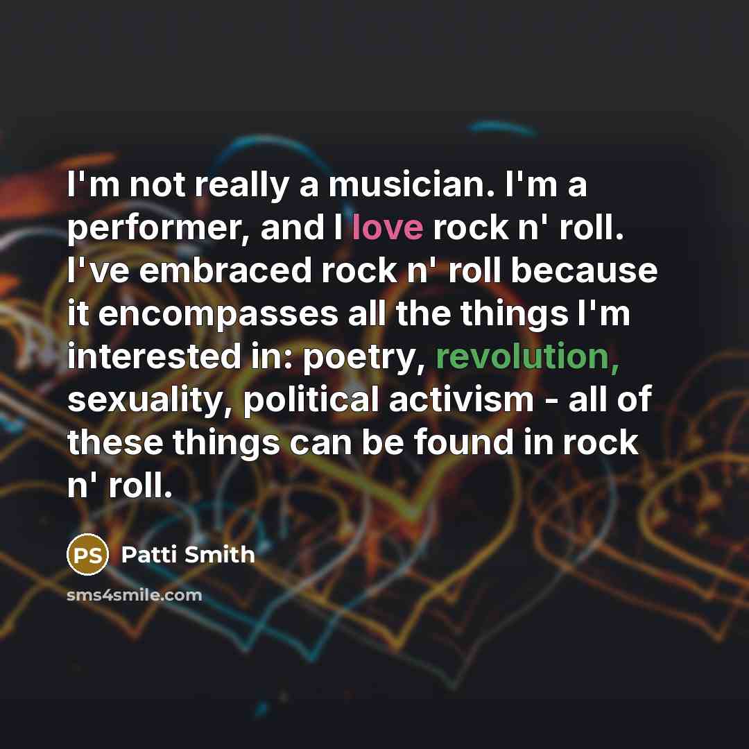 “I'm not really a musician. I'm a performer, and I love rock n' roll. I've embraced rock n' roll because it encompasses all the things I'm interested in: poetry, revolution, sexuality, political activism - all of these things can be found in rock n' roll.” quote by Patti Smith