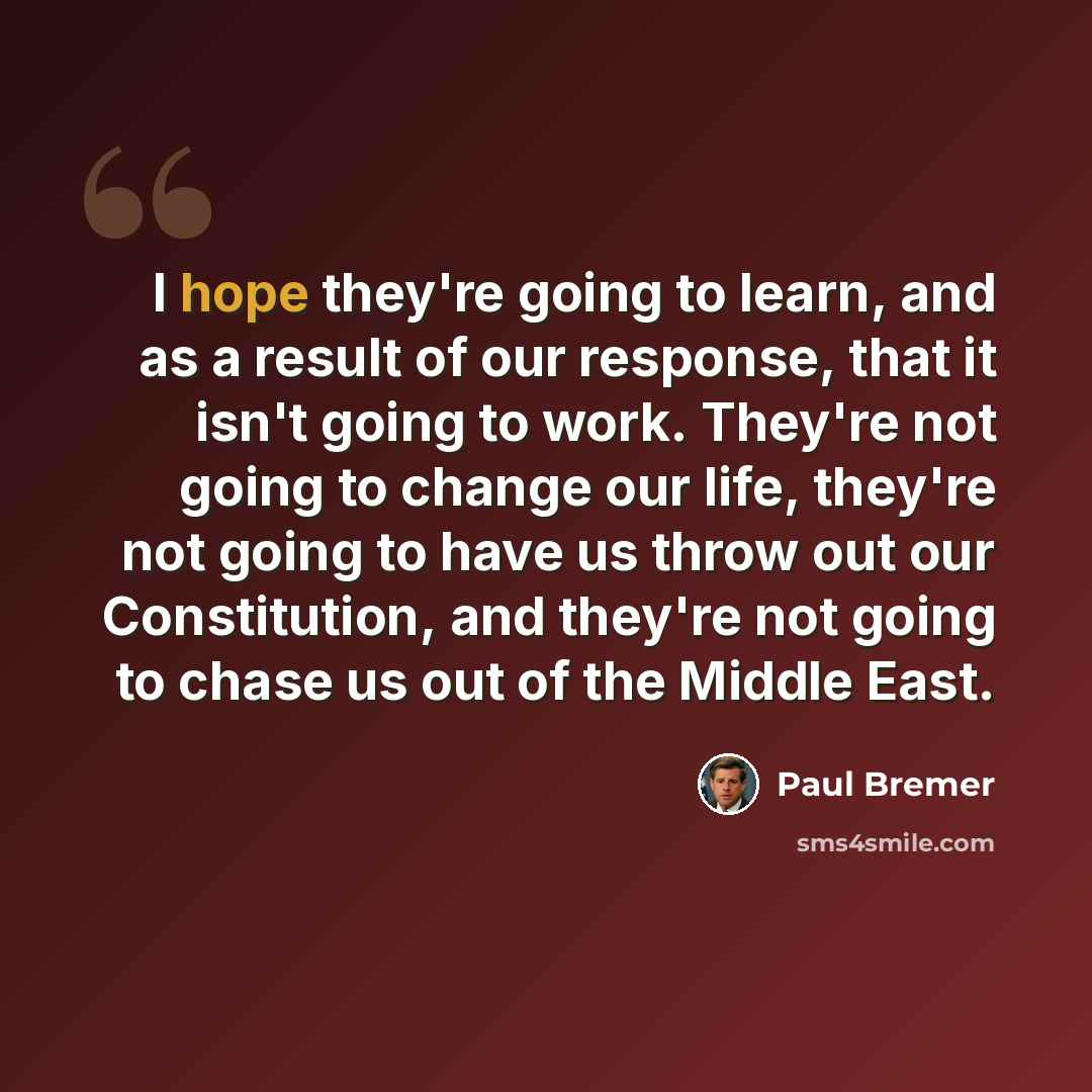 “I hope they're going to learn, and as a result of our response, that it isn't going to work. They're not going to change our life, they're not going to have us throw out our Constitution, and they're not going to chase us out of the Middle East.” quote by Paul Bremer