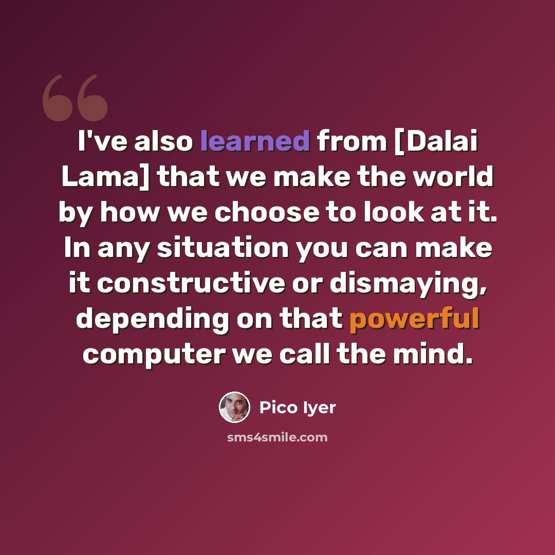 “I've also learned from [Dalai Lama] that we make the world by how we choose to look at it. In any situation you can make it constructive or dismaying, depending on that powerful computer we call the mind.” quote by Pico Iyer
