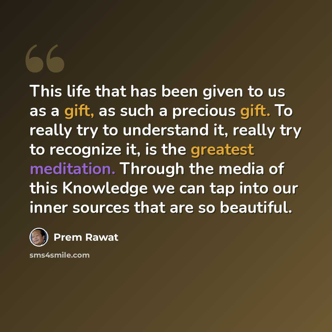 “This life that has been given to us as a gift, as such a precious gift. To really try to understand it, really try to recognize it, is the greatest meditation. Through the media of this Knowledge we can tap into our inner sources that are so beautiful.” quote by Prem Rawat