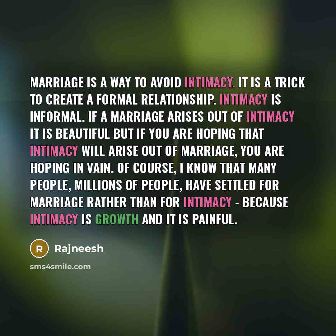 “Marriage is a way to avoid intimacy. It is a trick to create a formal relationship. Intimacy is informal. If a marriage arises out of intimacy it is beautiful but if you are hoping that intimacy will arise out of marriage, you are hoping in vain. Of course, I know that many people, millions of…” quote by Rajneesh