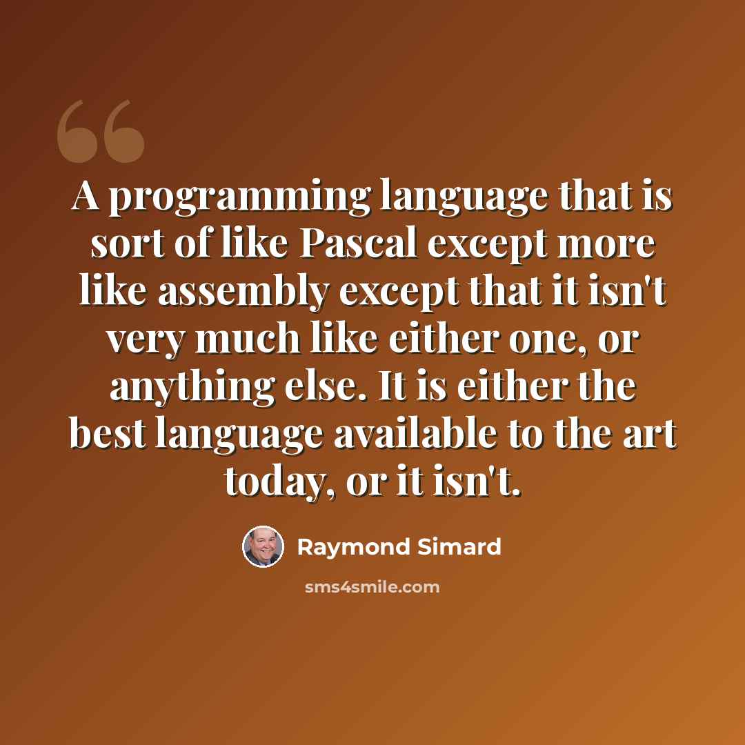“A programming language that is sort of like Pascal except more like assembly except that it isn't very much like either one, or anything else. It is either the best language available to the art today, or it isn't.” quote by Raymond Simard