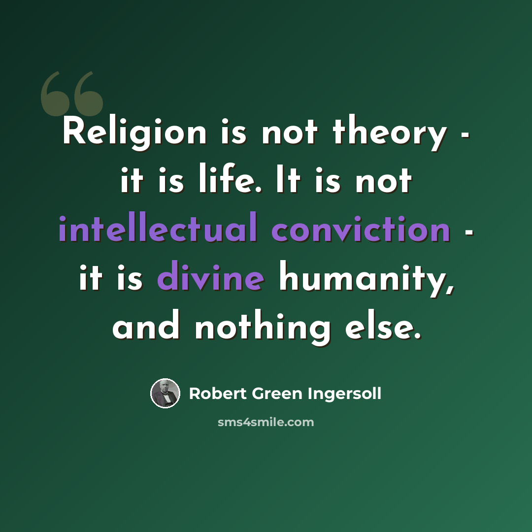 “Religion is not theory - it is life. It is not intellectual conviction - it is divine humanity, and nothing else.” quote by Robert Green Ingersoll