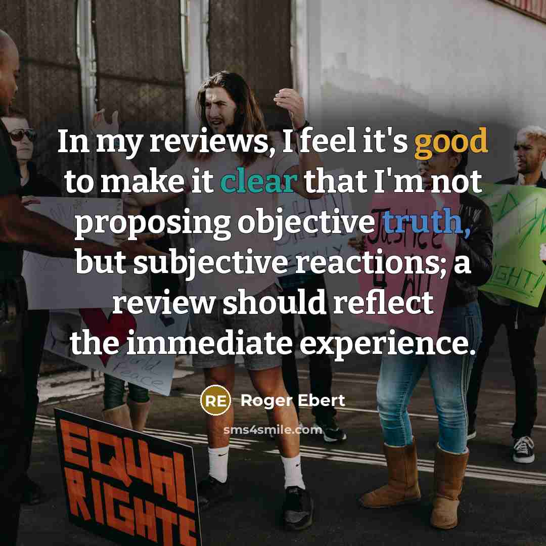 “In my reviews, I feel it's good to make it clear that I'm not proposing objective truth, but subjective reactions; a review should reflect the immediate experience.” quote by Roger Ebert