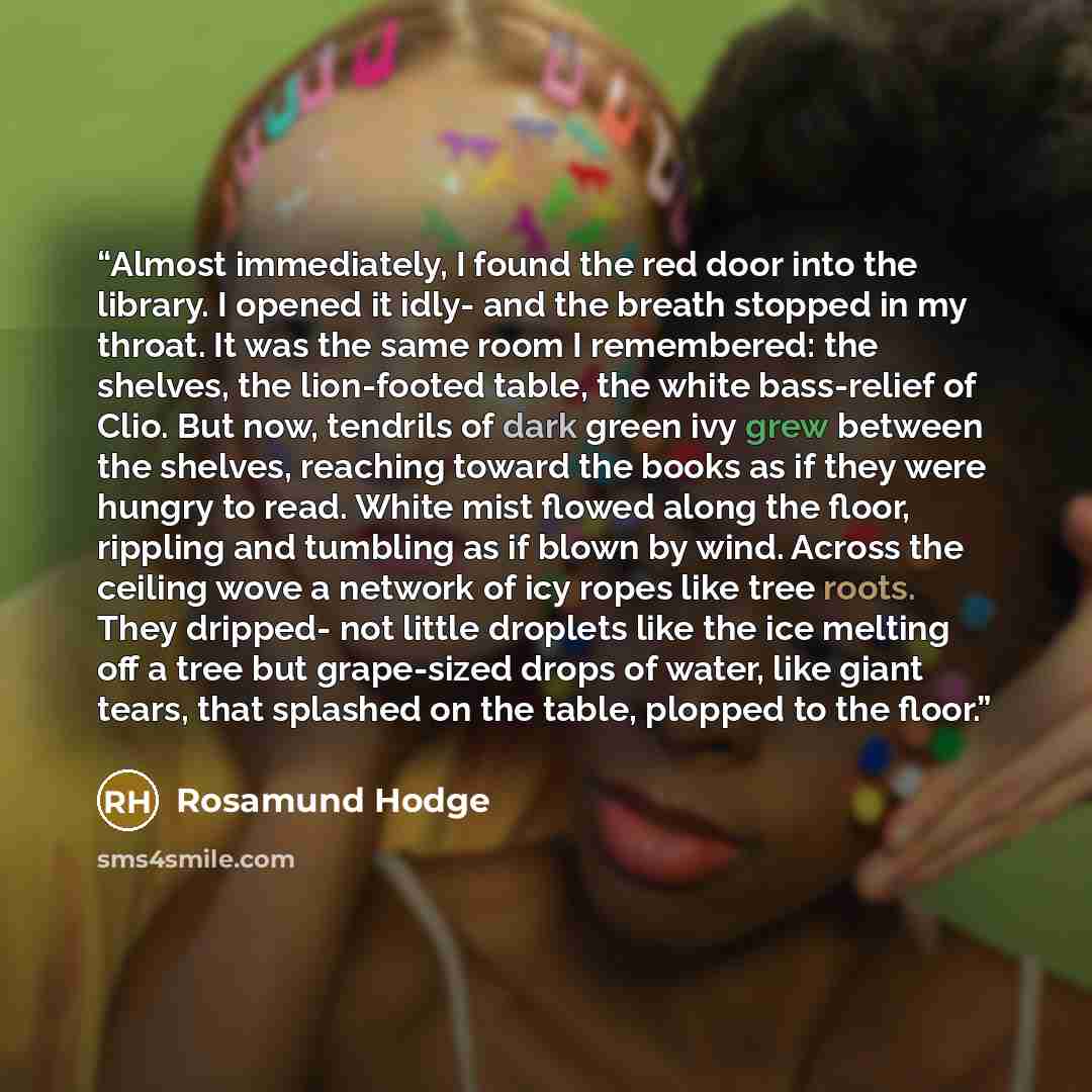 “Almost immediately, I found the red door into the library. I opened it idly- and the breath stopped in my throat. It was the same room I remembered: the shelves, the lion-footed table, the white bass-relief of Clio. But now, tendrils of dark green ivy grew between the shelves, reaching toward the…” quote by Rosamund Hodge