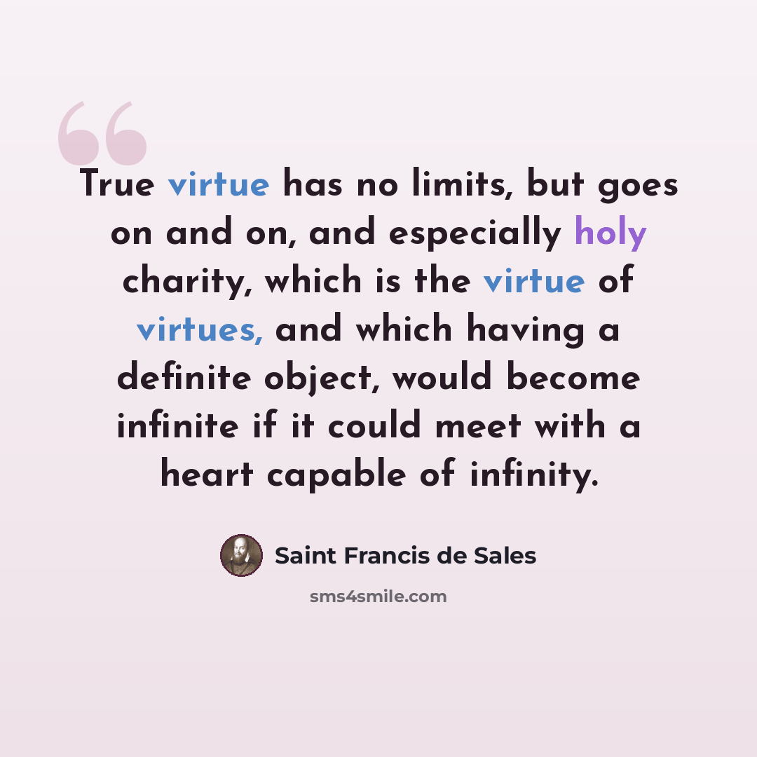“True virtue has no limits, but goes on and on, and especially holy charity, which is the virtue of virtues, and which having a definite object, would become infinite if it could meet with a heart capable of infinity.” quote by Saint Francis de Sales