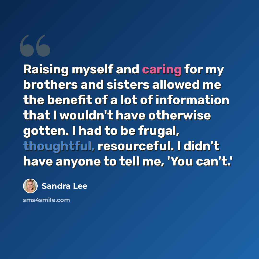 “Raising myself and caring for my brothers and sisters allowed me the benefit of a lot of information that I wouldn't have otherwise gotten. I had to be frugal, thoughtful, resourceful. I didn't have anyone to tell me, 'You can't.'” quote by Sandra Lee