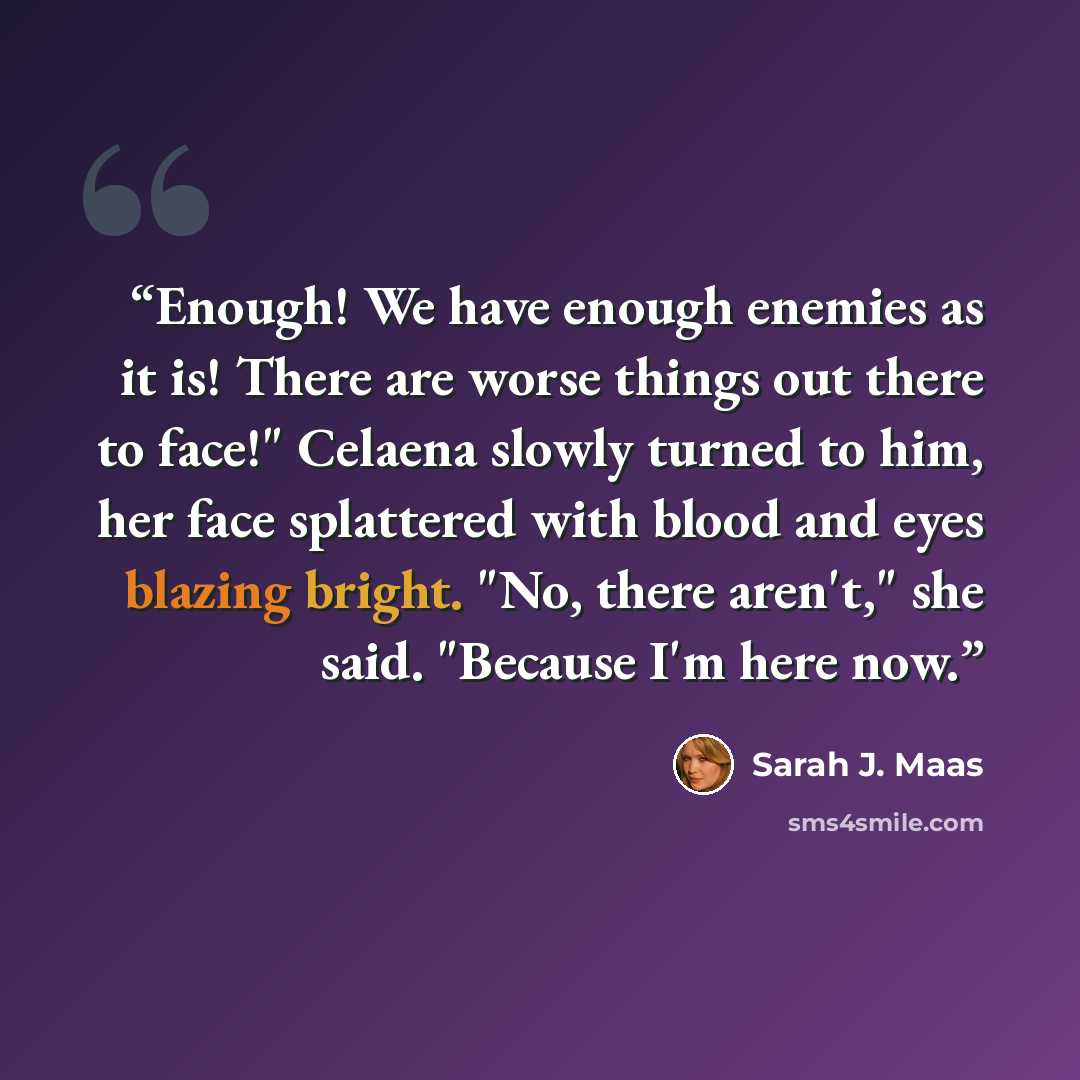 “Enough! We have enough enemies as it is! There are worse things out there to face!" Celaena slowly turned to him, her face splattered with blood and eyes blazing bright. "No, there aren't," she said. "Because I'm here now.” quote by Sarah J. Maas