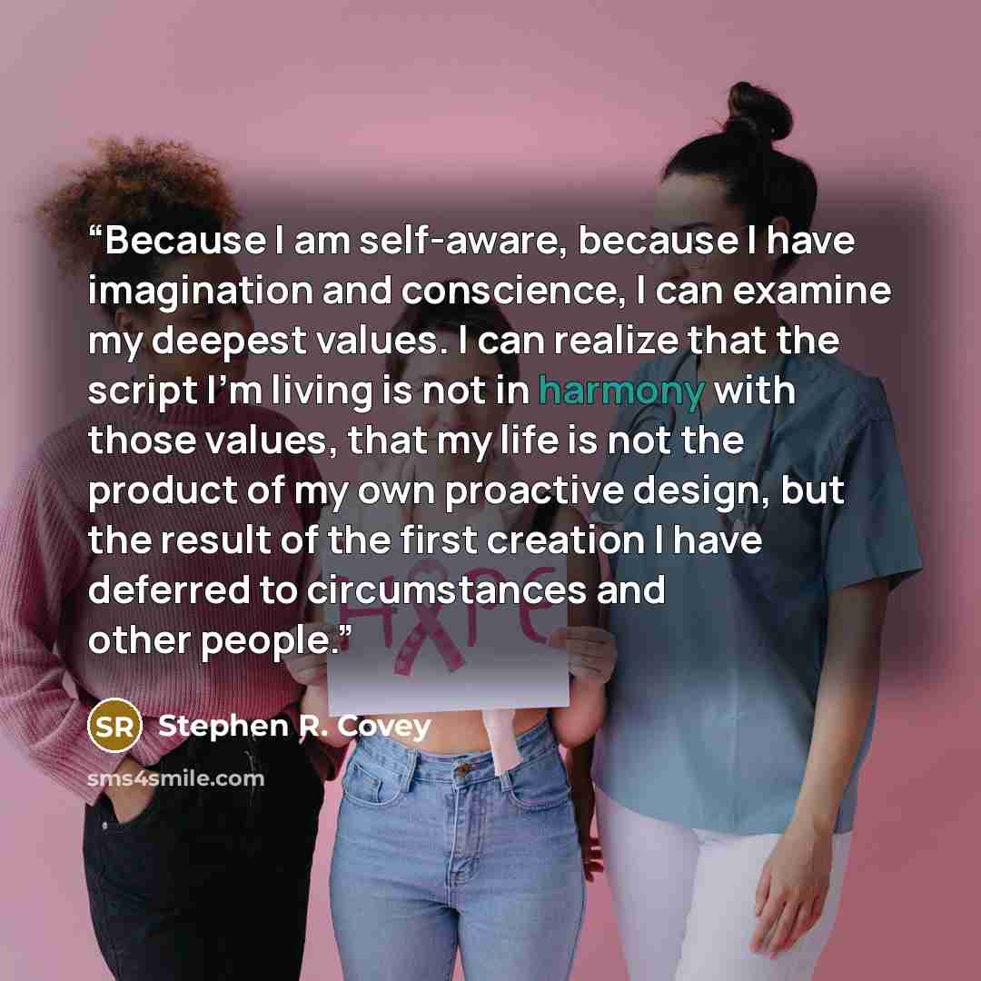 “Because I am self-aware, because I have imagination and conscience, I can examine my deepest values. I can realize that the script I’m living is not in harmony with those values, that my life is not the product of my own proactive design, but the result of the first creation I have deferred to…” quote by Stephen R. Covey