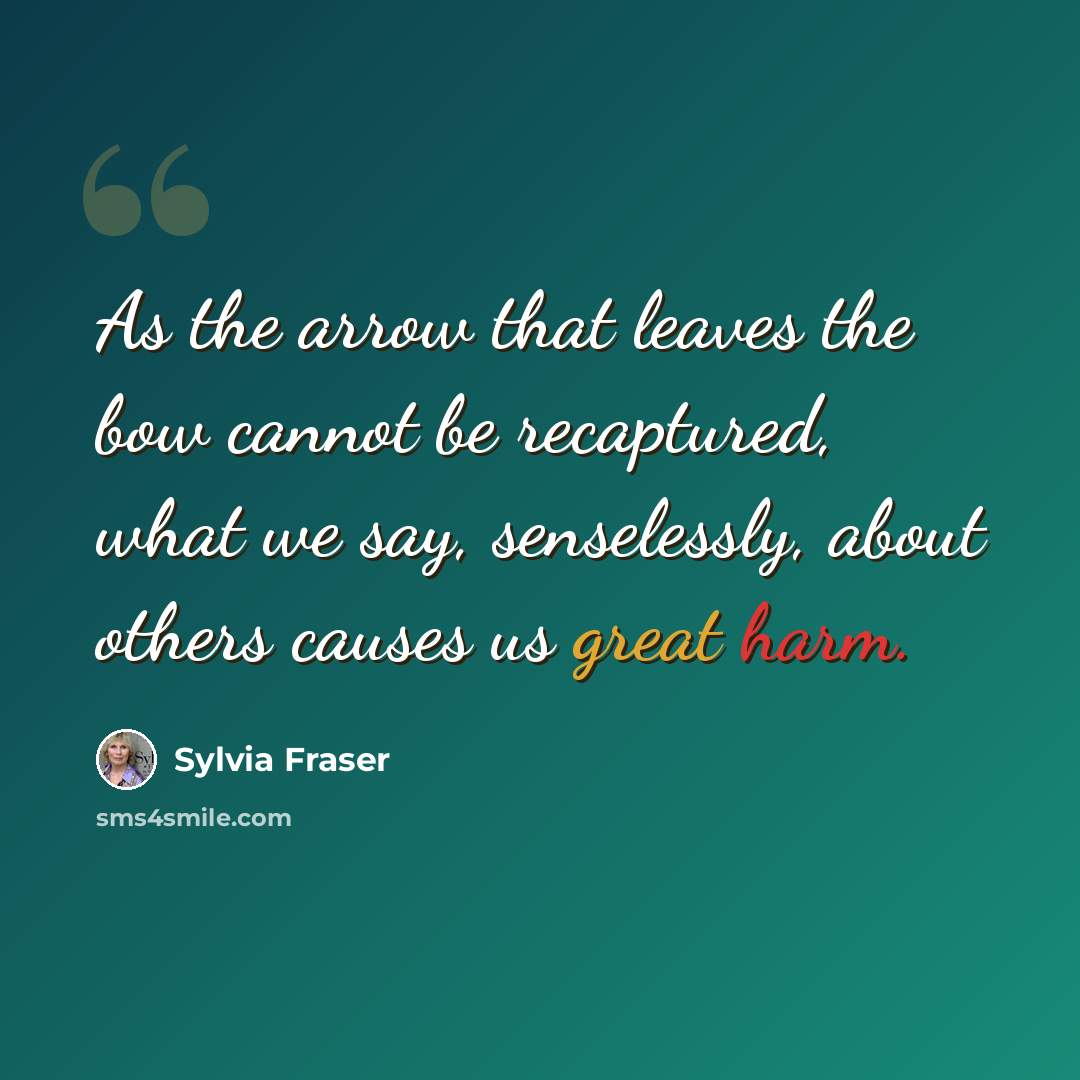 “As the arrow that leaves the bow cannot be recaptured, what we say, senselessly, about others causes us great harm.” quote by Sylvia Fraser