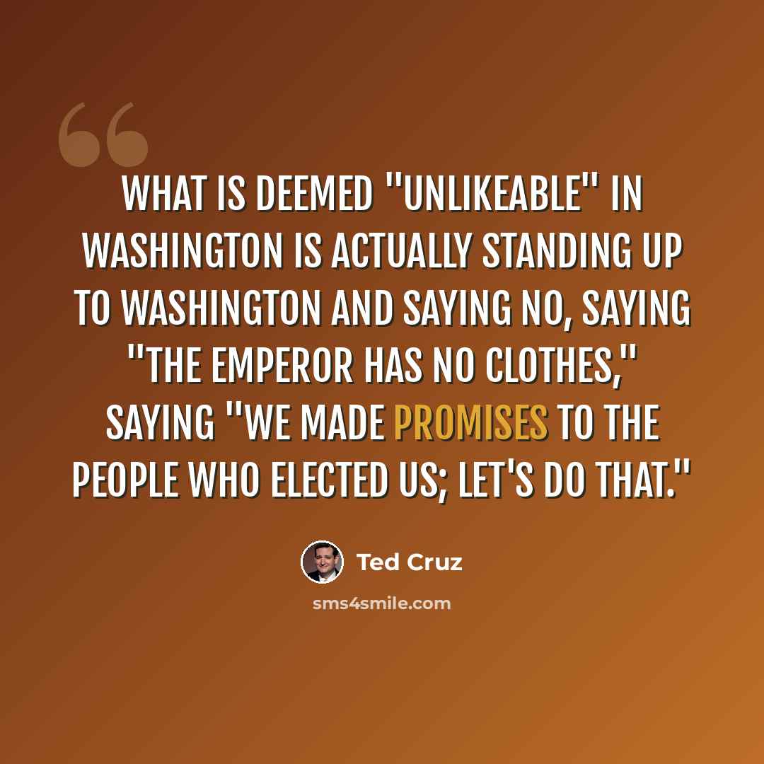 “What is deemed "unlikeable" in Washington is actually standing up to Washington and saying no, saying "The emperor has no clothes," saying "We made promises to the people who elected us; let's do that."” quote by Ted Cruz