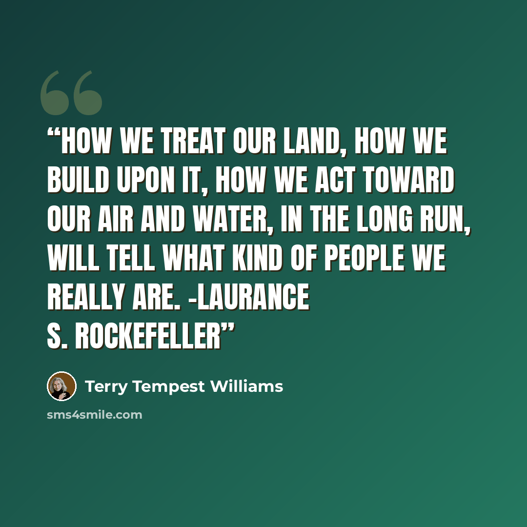 “How we treat our land, how we build upon it, how we act toward our air and water, in the long run, will tell what kind of people we really are. -Laurance S. Rockefeller” quote by Terry Tempest Williams