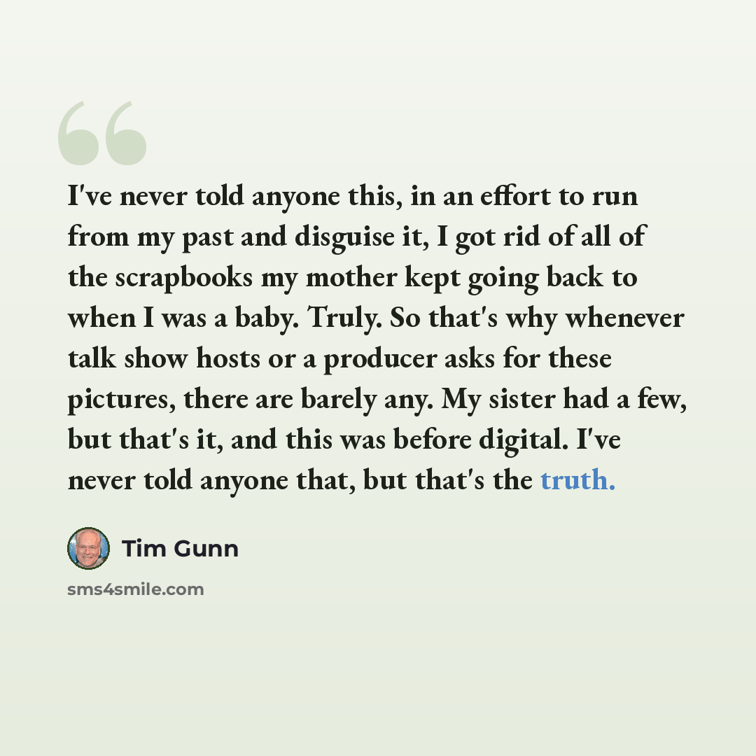 “I've never told anyone this, in an effort to run from my past and disguise it, I got rid of all of the scrapbooks my mother kept going back to when I was a baby. Truly. So that's why whenever talk show hosts or a producer asks for these pictures, there are barely any. My sister had a few, but…” quote by Tim Gunn