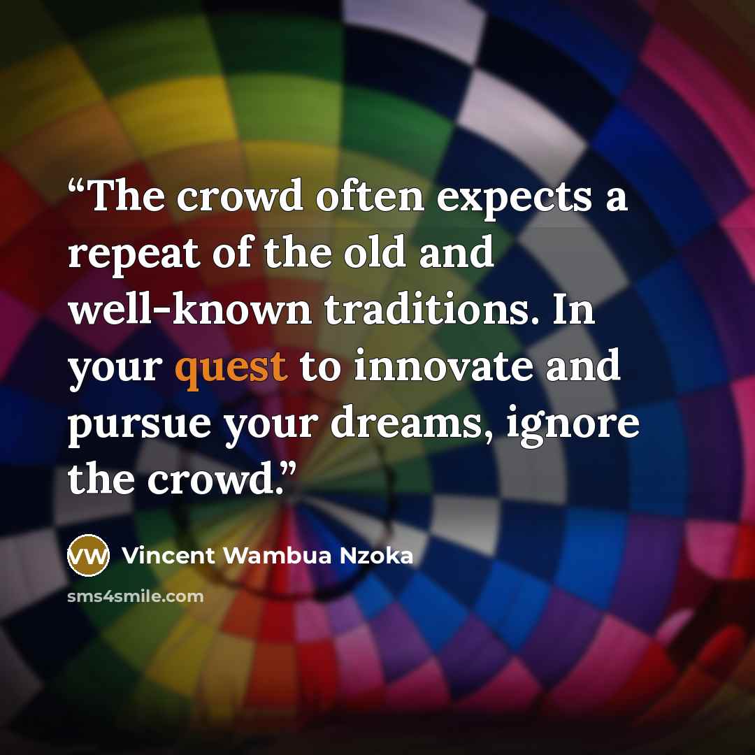 “The crowd often expects a repeat of the old and well-known traditions. In your quest to innovate and pursue your dreams, ignore the crowd.” quote by Vincent Wambua Nzoka