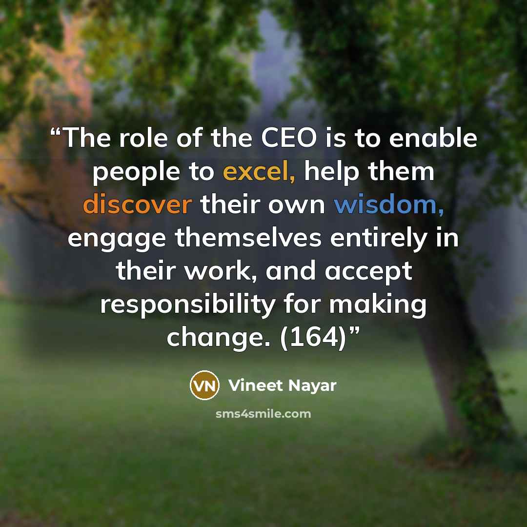 “The role of the CEO is to enable people to excel, help them discover their own wisdom, engage themselves entirely in their work, and accept responsibility for making change. (164)” quote by Vineet Nayar
