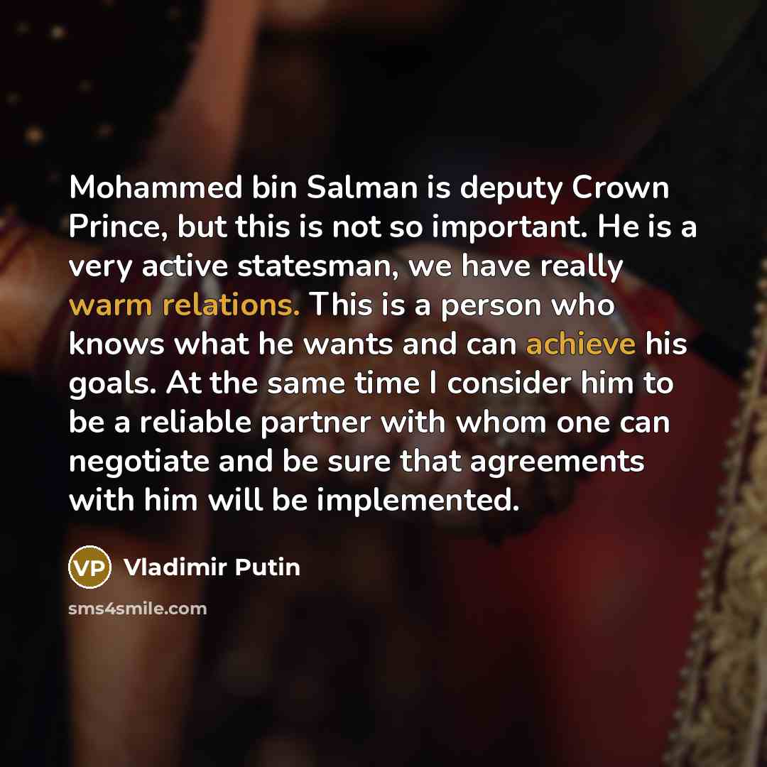 “Mohammed bin Salman is deputy Crown Prince, but this is not so important. He is a very active statesman, we have really warm relations. This is a person who knows what he wants and can achieve his goals. At the same time I consider him to be a reliable partner with whom one can negotiate and be…” quote by Vladimir Putin