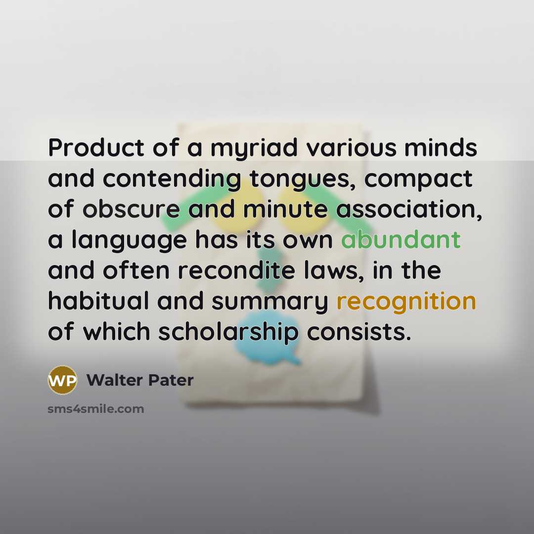 “Product of a myriad various minds and contending tongues, compact of obscure and minute association, a language has its own abundant and often recondite laws, in the habitual and summary recognition of which scholarship consists.” quote by Walter Pater