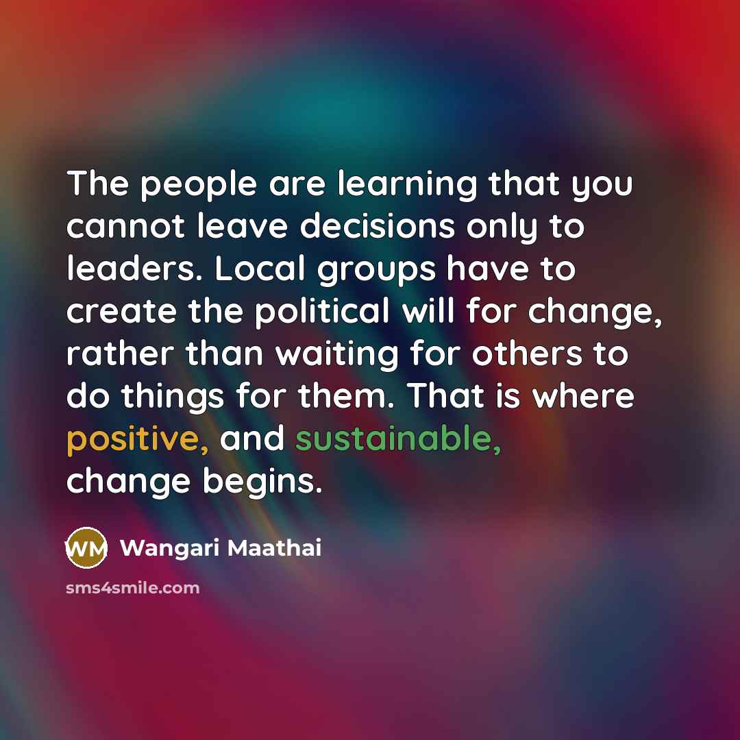 “The people are learning that you cannot leave decisions only to leaders. Local groups have to create the political will for change, rather than waiting for others to do things for them. That is where positive, and sustainable, change begins.” quote by Wangari Maathai