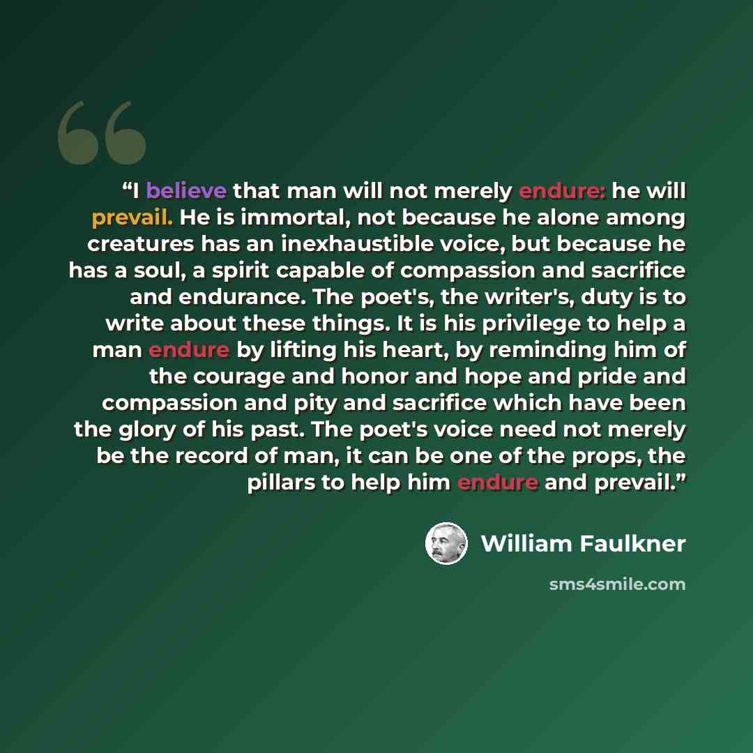 “I believe that man will not merely endure: he will prevail. He is immortal, not because he alone among creatures has an inexhaustible voice, but because he has a soul, a spirit capable of compassion and sacrifice and endurance. The poet's, the writer's, duty is to write about these things. It is…” quote by William Faulkner