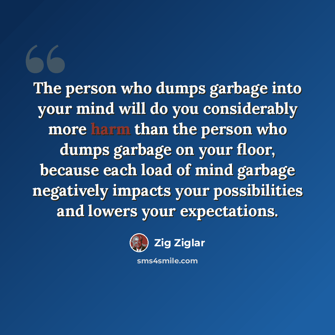 “The person who dumps garbage into your mind will do you considerably more harm than the person who dumps garbage on your floor, because each load of mind garbage negatively impacts your possibilities and lowers your expectations.” quote by Zig Ziglar