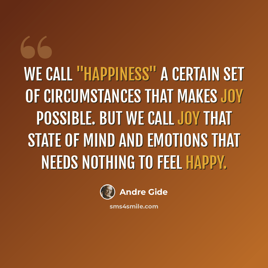 “We call "happiness" a certain set of circumstances that makes joy possible. But we call joy that state of mind and emotions that needs nothing to feel happy.” quote by Andre Gide