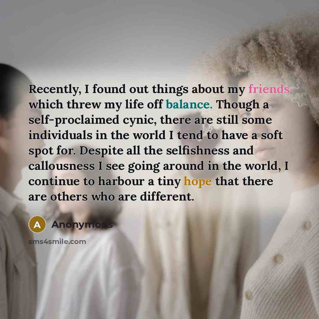 “Recently, I found out things about my friends which threw my life off balance. Though a self-proclaimed cynic, there are still some individuals in the world I tend to have a soft spot for. Despite all the selfishness and callousness I see going around in the world, I continue to harbour a tiny…” quote by Anonymous