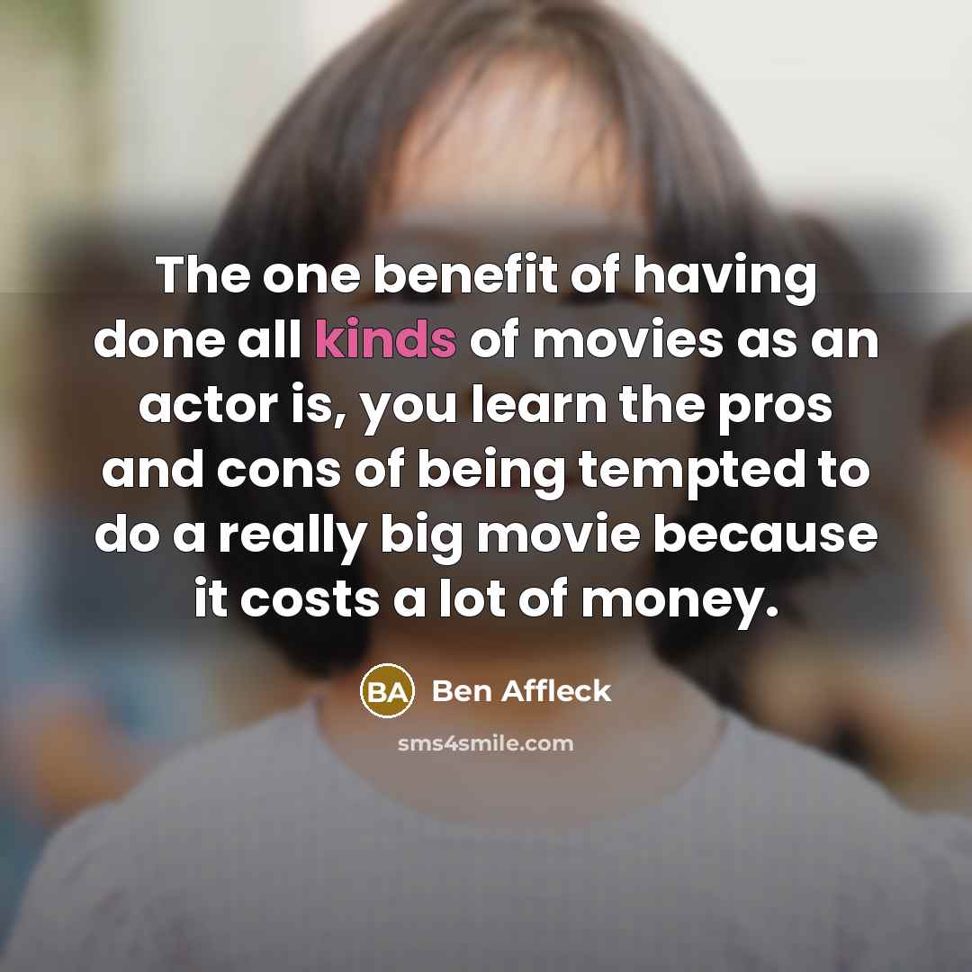 “The one benefit of having done all kinds of movies as an actor is, you learn the pros and cons of being tempted to do a really big movie because it costs a lot of money.” quote by Ben Affleck