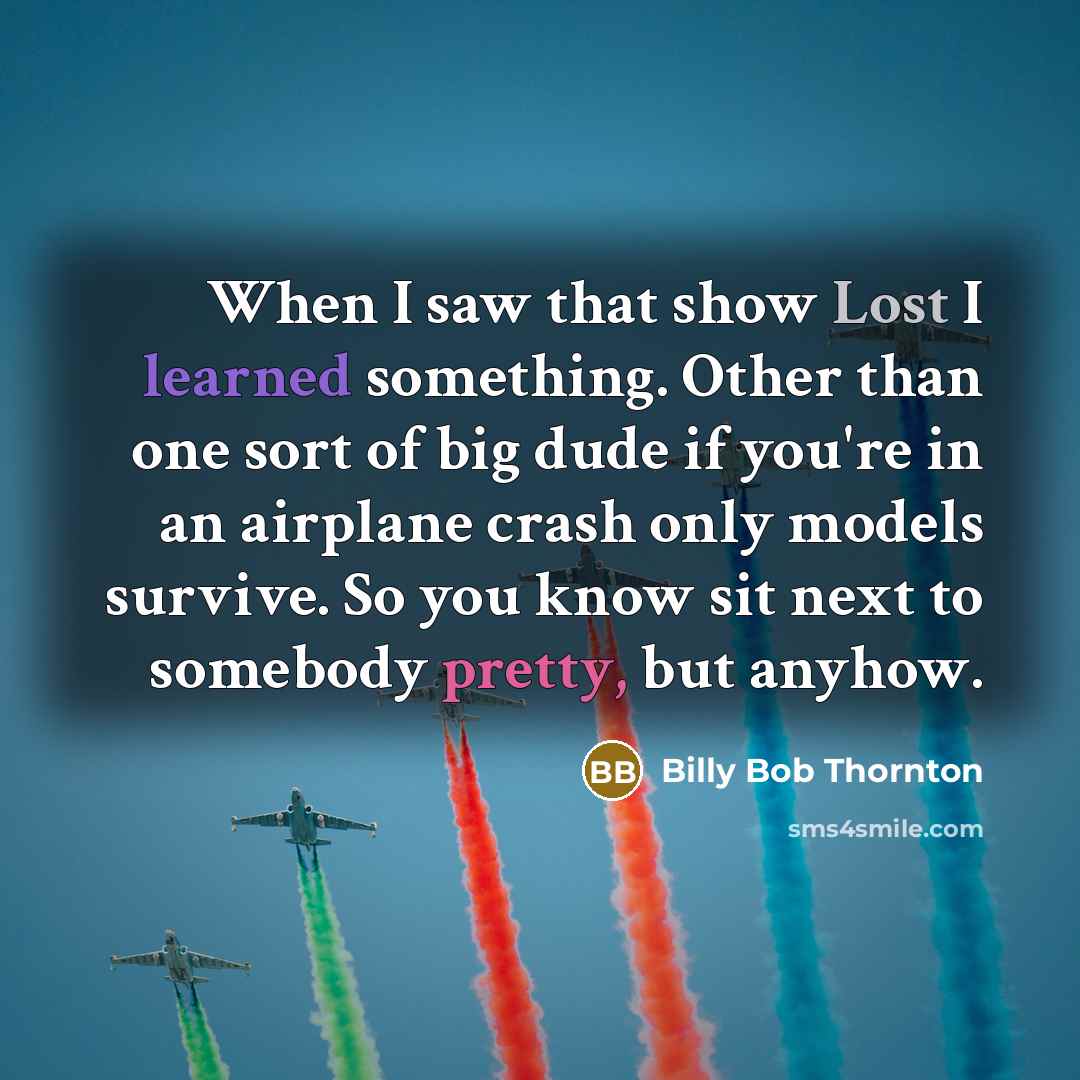 “When I saw that show Lost I learned something. Other than one sort of big dude if you're in an airplane crash only models survive. So you know sit next to somebody pretty, but anyhow.” quote by Billy Bob Thornton