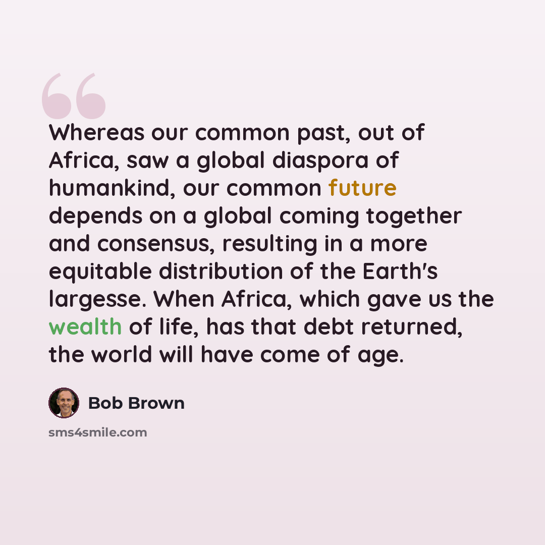 “Whereas our common past, out of Africa, saw a global diaspora of humankind, our common future depends on a global coming together and consensus, resulting in a more equitable distribution of the Earth's largesse. When Africa, which gave us the wealth of life, has that debt returned, the world will…” quote by Bob Brown
