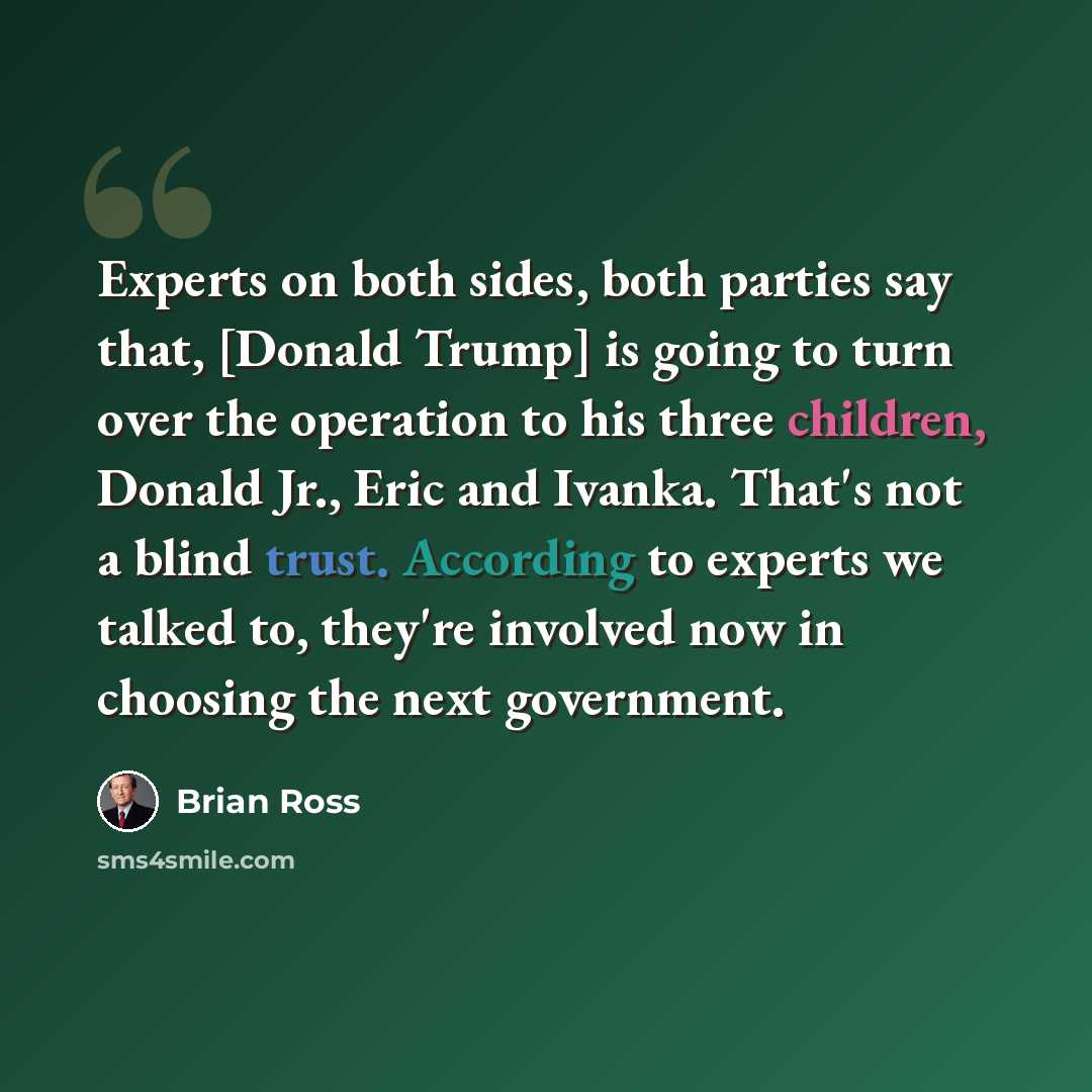 “Experts on both sides, both parties say that, [Donald Trump] is going to turn over the operation to his three children, Donald Jr., Eric and Ivanka. That's not a blind trust. According to experts we talked to, they're involved now in choosing the next government.” quote by Brian Ross
