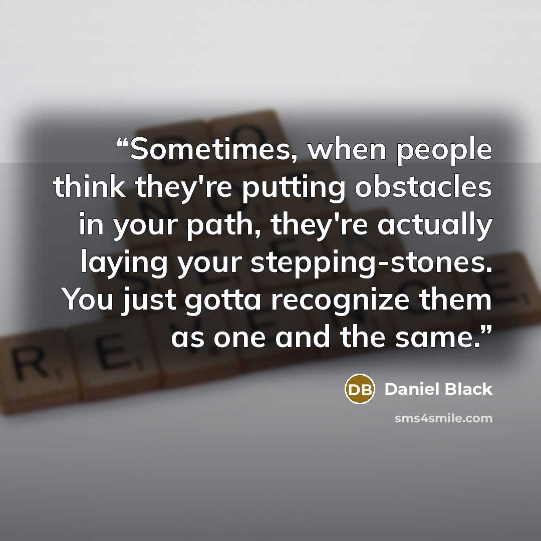 “Sometimes, when people think they're putting obstacles in your path, they're actually laying your stepping-stones. You just gotta recognize them as one and the same.” quote by Daniel Black