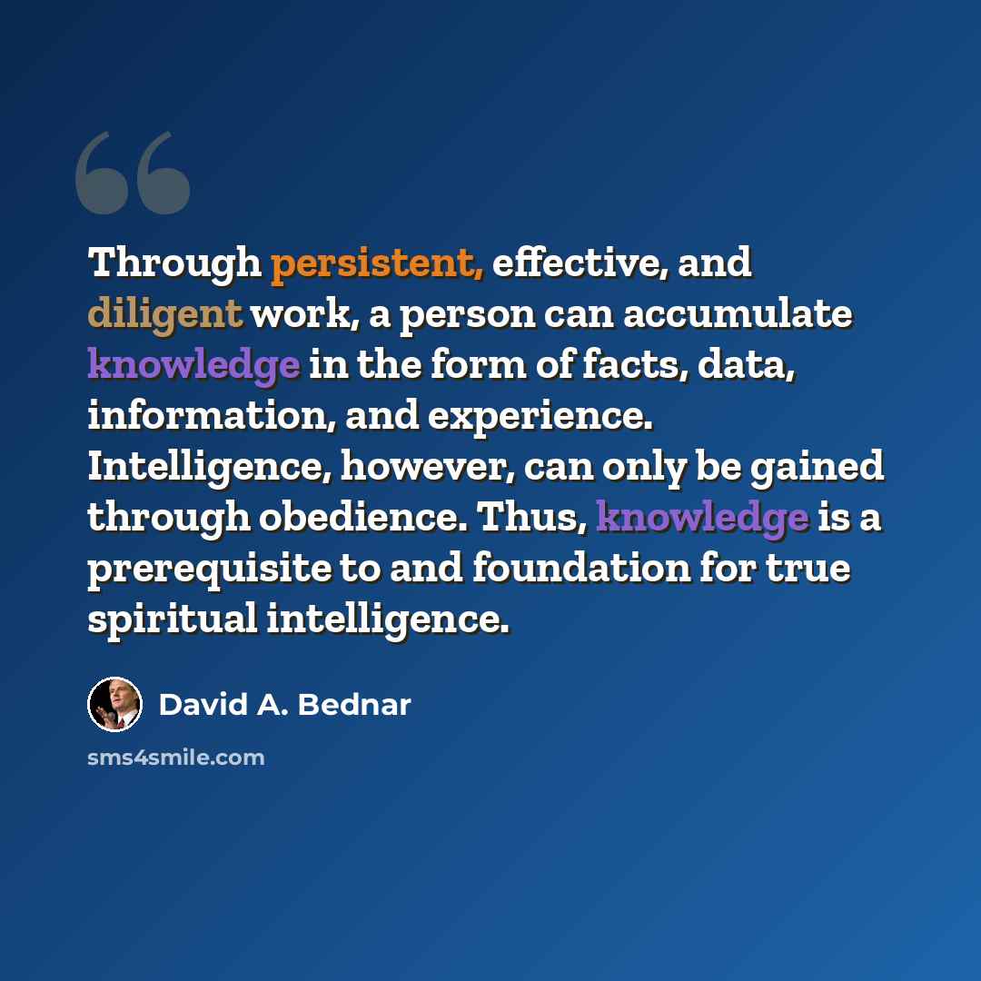 “Through persistent, effective, and diligent work, a person can accumulate knowledge in the form of facts, data, information, and experience. Intelligence, however, can only be gained through obedience. Thus, knowledge is a prerequisite to and foundation for true spiritual intelligence.” quote by David A. Bednar