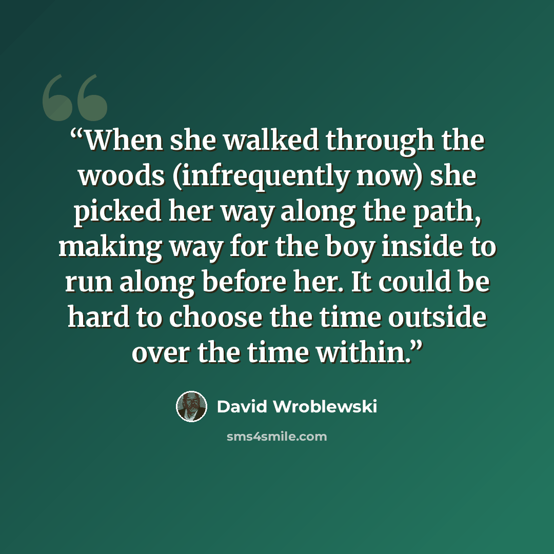 “When she walked through the woods (infrequently now) she picked her way along the path, making way for the boy inside to run along before her. It could be hard to choose the time outside over the time within.” quote by David Wroblewski